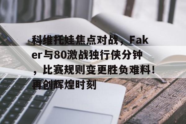 科维托娃焦点对战，Faker与80激战独行侠分钟，比赛规则变更胜负难料！再创辉煌时刻的简单介绍