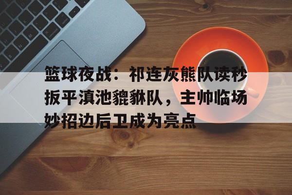 关于篮球夜战：祁连灰熊队读秒扳平滇池貔貅队，主帅临场妙招边后卫成为亮点的信息