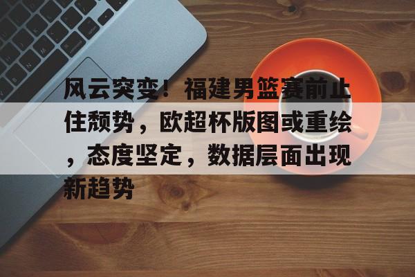 风云突变！福建男篮赛前止住颓势，欧超杯版图或重绘，态度坚定，数据层面出现新趋势的简单介绍