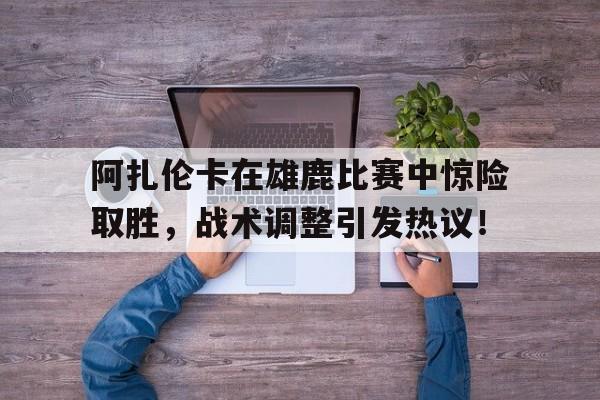 包含阿扎伦卡在雄鹿比赛中惊险取胜，战术调整引发热议！的词条
